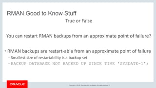 Copyright © 2018, Oracle and/or its affiliates. All rights reserved. |
RMAN Good to Know Stuff
True or False
You can restart RMAN backups from an approximate point of failure?
• RMAN backups are restart-able from an approximate point of failure
–Smallest size of restartability is a backup set
–BACKUP DATABASE NOT BACKED UP SINCE TIME 'SYSDATE-1';
 