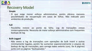 Recovery Model
• Simple
• O que exige menor esforço administrativo, porém oferece menores
possibilidades de recuperação em casos de falhas. Não indicado para
ambientes de produção.
• Full
• Possibilita restore ao ponto da falha. Log de transações cresce
ininterruptamente. Necessita de maior esforço administrativo com frequentes
backups de log.
• Bulk-Logged
• Não onera o log de transações com operações de bulk insert e outras
minimamente logadas, porém faz aumentar exponencialmente o arquivo de
backup do log de transações, pois carrega todos extents (conj. De 8 páginas)
junto com as páginas “backupeadas.”
 