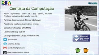Cientista da Computação
Possui experiência como DBA SQL Server, Analista
Protheus e atualmente trabalha com BI.
Participa da comunidade Técnica SQL Server.
Palestrante e voluntária em vários eventos
Conselheira Fiscal da ONG MTAC
Líder Local Group SQL BH
Co-Organizadora do Grupo Random Hacks
@suladantas
sulamita.dantas
sdantas01@gmail.com
www.sulamitadantas.com.br
 