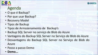 Agenda
• O que é Backup?
• Por que usar Backup?
• Recovery Model
• Tipos de Backup
• Tipos de Armazenamento de Backup’s
• Backup SQL Server no serviço de Blob do Azure
• Vantagens do Backup SQL Server no Serviço de Blob do Azure
• Desvantagens do Backup SQL Server no Serviço de Blob do
Azure
• Passo a passo Demo
• Demo...
 
