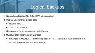Copyright 2017 Severalnines AB
Generate a plain text file: SQL, CSV, tab-separated
Use SQL commands to load data
•INSERT INTO …
•LOAD DATA INFILE …
Gives possibility to recover even a single row
Must have for major version upgrades
•It changed in MySQL 5.7 - binary upgrade 5.6 -> 5.7 is possible. Hard to tell if it will
become a norm or just one-time change
Logical backups
 