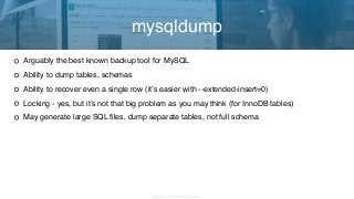 Copyright 2017 Severalnines AB
Arguably the best known backup tool for MySQL
Ability to dump tables, schemas
Ability to recover even a single row (it’s easier with --extended-insert=0)
Locking - yes, but it’s not that big problem as you may think (for InnoDB tables)
May generate large SQL files, dump separate tables, not full schema
mysqldump
 