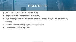 Copyright 2017 Severalnines AB
Can be used to build a slave (--master-data)
Long recovery time (need to parse all that SQL)
Single thread (you can run it in parallel on per-table basis, though - little bit of scripting
required)
Character set may be tricky if you don't pay attention
Did I mention long recovery time?
mysqldump
 