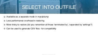 Copyright 2017 Severalnines AB
Available as a separate mode in mysqldump
Less performance overhead in restoring
More tricky to restore (do you remember all those ‘terminated by’, ‘separated by’ settings?)
Can be used to generate CSV files - for compatibility
SELECT INTO OUTFILE
 