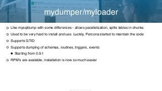 Copyright 2017 Severalnines AB
Like mysqldump with some differences - allows parallelization, splits tables in chunks
Used to be very hard to install and use. Luckily, Percona started to maintain the code
Supports GTID
Supports dumping of schemas, routines, triggers, events
•Starting from 0.9.1
RPM’s are available, installation is now so much easier
mydumper/myloader
 