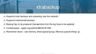 Copyright 2017 Severalnines AB
Supports local backups and streaming over the network
Supports incremental backups
Backup has to be prepared (transactions from the log have to be applied)
innobackupex --apply-log /path/to/BACKUP-DIR
Remember about --use-memory when applying logs. Memory speeds things up
xtrabackup
 