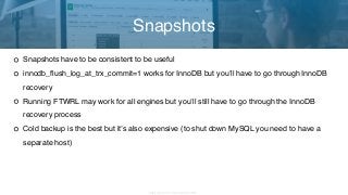 Copyright 2017 Severalnines AB
Snapshots have to be consistent to be useful
innodb_flush_log_at_trx_commit=1 works for InnoDB but you’ll have to go through InnoDB
recovery
Running FTWRL may work for all engines but you’ll still have to go through the InnoDB
recovery process
Cold backup is the best but it’s also expensive (to shut down MySQL you need to have a
separate host)
Snapshots
 