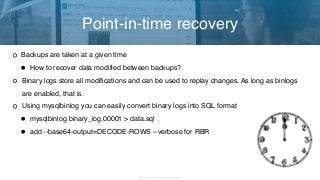 Copyright 2017 Severalnines AB
Backups are taken at a given time
• How to recover data modified between backups?
Binary logs store all modifications and can be used to replay changes. As long as binlogs
are enabled, that is.
Using mysqlbinlog you can easily convert binary logs into SQL format
• mysqlbinlog binary_log.00001 > data.sql
• add --base64-output=DECODE-ROWS --verbose for RBR
Point-in-time recovery
 