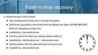 Copyright 2017 Severalnines AB
Whole process is fairly simple:
• Use a backup prior to data loss to recover the system
• Grab binary log position at the time when the backup was taken (SHOW MASTER
STATUS, xtrabackup_binlog_info)
• mysqlbinlog --start-position=xxx
• Find the point of the data loss, identify position before it
• mysqlbinlog --start-position=xxx —stop-position=yyy
• Identify position after the data loss event and use it next
• mysqlbinlog --start-position=zzz
Point-in-time recovery
 