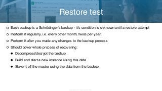 Copyright 2017 Severalnines AB
Each backup is a Schrödinger’s backup - it’s condition is unknown until a restore attempt
Perform it regularly, i.e. every other month, twice per year.
Perform it after you made any changes to the backup process
Should cover whole process of recovering:
• Decompress/decrypt the backup
• Build and start a new instance using this data
• Slave it off the master using the data from the backup
Restore test
 