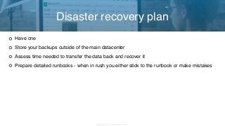 Copyright 2017 Severalnines AB
Have one
Store your backups outside of the main datacenter
Assess time needed to transfer the data back and recover it
Prepare detailed runbooks - when in rush you either stick to the runbook or make mistakes
Disaster recovery plan
 