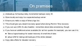 Copyright 2017 Severalnines AB
xtrabackup, full backup daily, incremental backups every 4h
Store locally and copy to a separate backup server
Ensure you make a copy of binary logs too
This should give you decent recovery speed when doing Point-in-Time recovery
If you can use LVM, it’s also feasible - remember about data consistency, though
If you have an additional server available (for ad-hoc queries for example), you can use it to:
• Take a logical backup for easier recovery of small bits of data
• setup LVM for taking cold backups of the whole dataset
Copy data offsite for disaster recovery
On premises
 