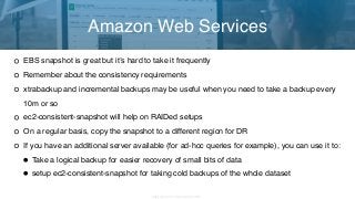 Copyright 2017 Severalnines AB
EBS snapshot is great but it’s hard to take it frequently
Remember about the consistency requirements
xtrabackup and incremental backups may be useful when you need to take a backup every
10m or so
ec2-consistent-snapshot will help on RAIDed setups
On a regular basis, copy the snapshot to a different region for DR
If you have an additional server available (for ad-hoc queries for example), you can use it to:
•Take a logical backup for easier recovery of small bits of data
•setup ec2-consistent-snapshot for taking cold backups of the whole dataset
Amazon Web Services
 