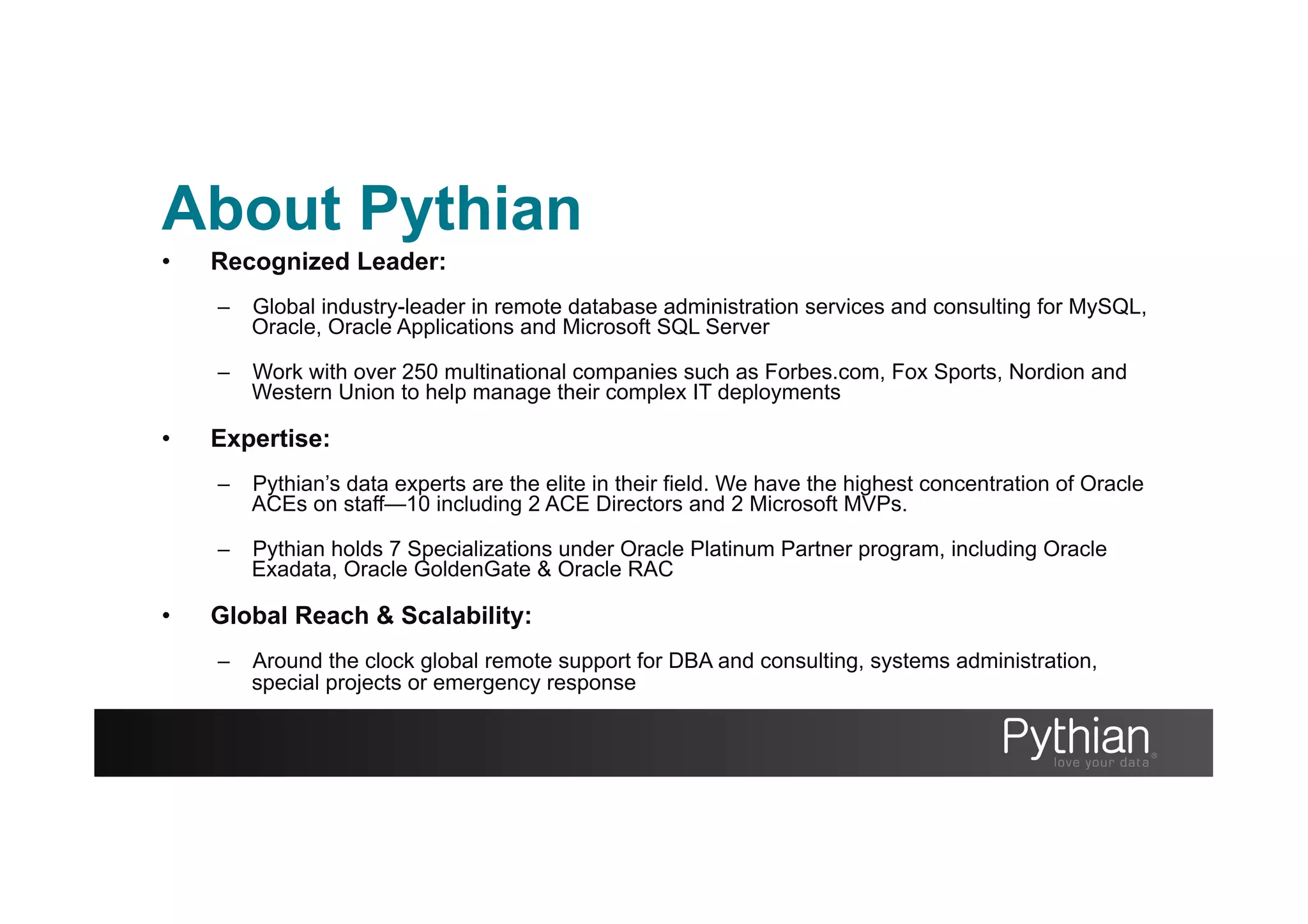 About Pythian
•  Recognized Leader:
–  Global industry-leader in remote database administration services and consulting for MySQL,
Oracle, Oracle Applications and Microsoft SQL Server
–  Work with over 250 multinational companies such as Forbes.com, Fox Sports, Nordion and
Western Union to help manage their complex IT deployments
•  Expertise:
–  Pythian’s data experts are the elite in their field. We have the highest concentration of Oracle
ACEs on staff—10 including 2 ACE Directors and 2 Microsoft MVPs.
–  Pythian holds 7 Specializations under Oracle Platinum Partner program, including Oracle
Exadata, Oracle GoldenGate & Oracle RAC
•  Global Reach & Scalability:
–  Around the clock global remote support for DBA and consulting, systems administration,
special projects or emergency response
 