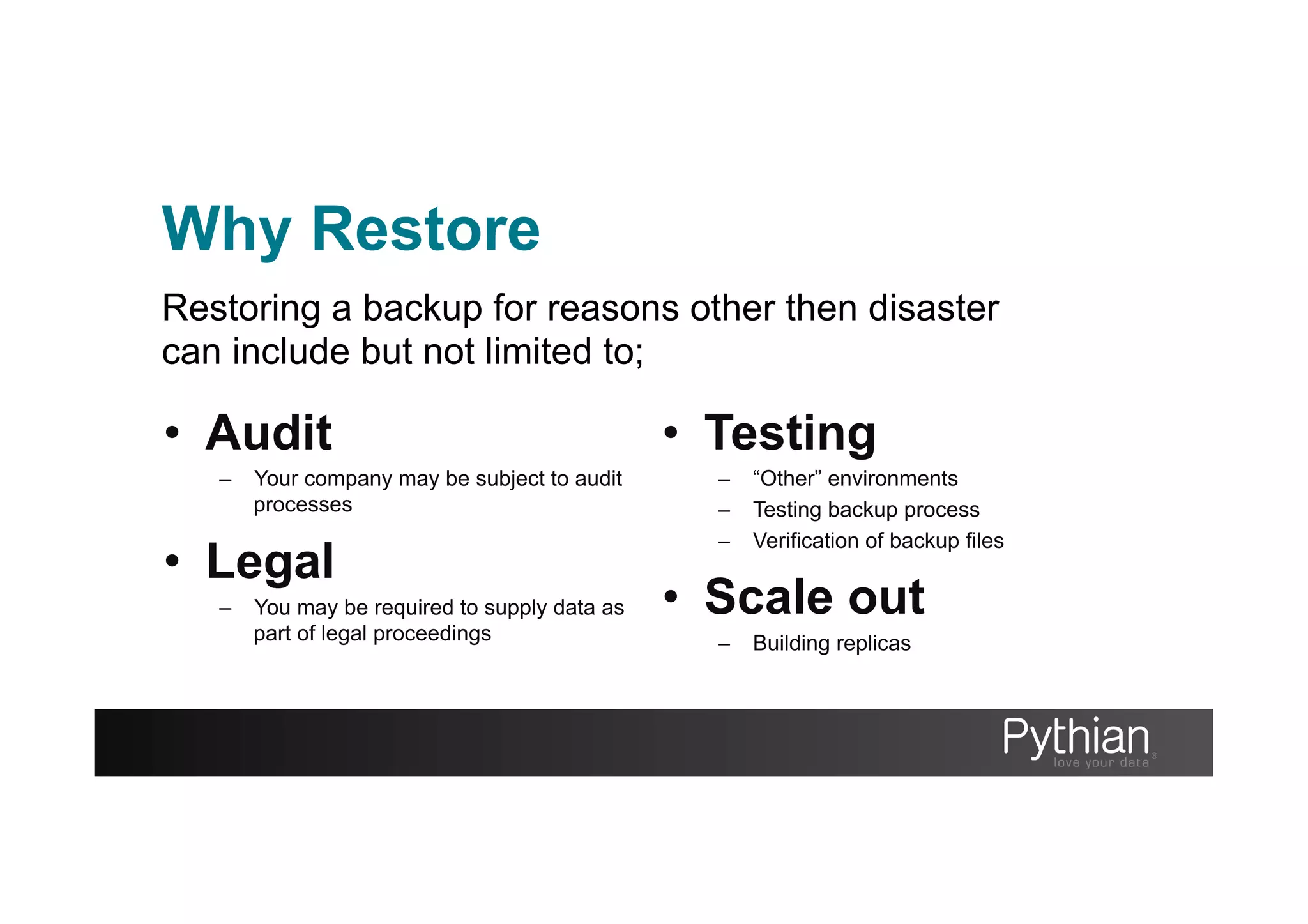 Why Restore
•  Audit
–  Your company may be subject to audit
processes
•  Legal
–  You may be required to supply data as
part of legal proceedings
•  Testing
–  “Other” environments
–  Testing backup process
–  Verification of backup files
•  Scale out
–  Building replicas
Restoring a backup for reasons other then disaster
can include but not limited to;
 
