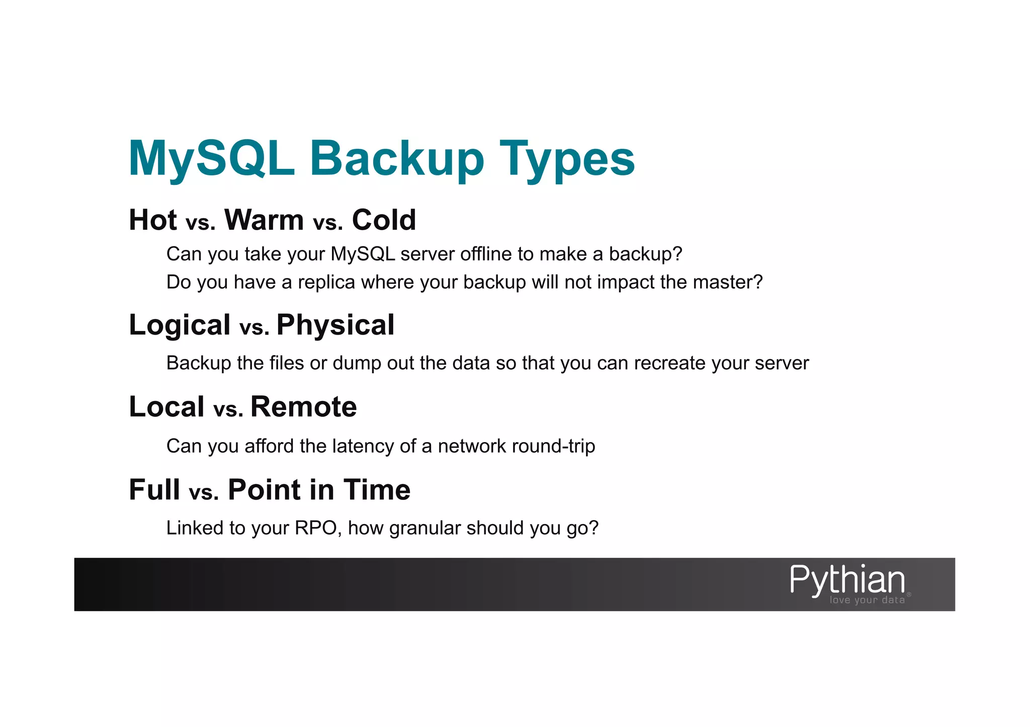 MySQL Backup Types
Hot vs. Warm vs. Cold
Can you take your MySQL server offline to make a backup?
Do you have a replica where your backup will not impact the master?
Logical vs. Physical
Backup the files or dump out the data so that you can recreate your server
Local vs. Remote
Can you afford the latency of a network round-trip
Full vs. Point in Time
Linked to your RPO, how granular should you go?
 