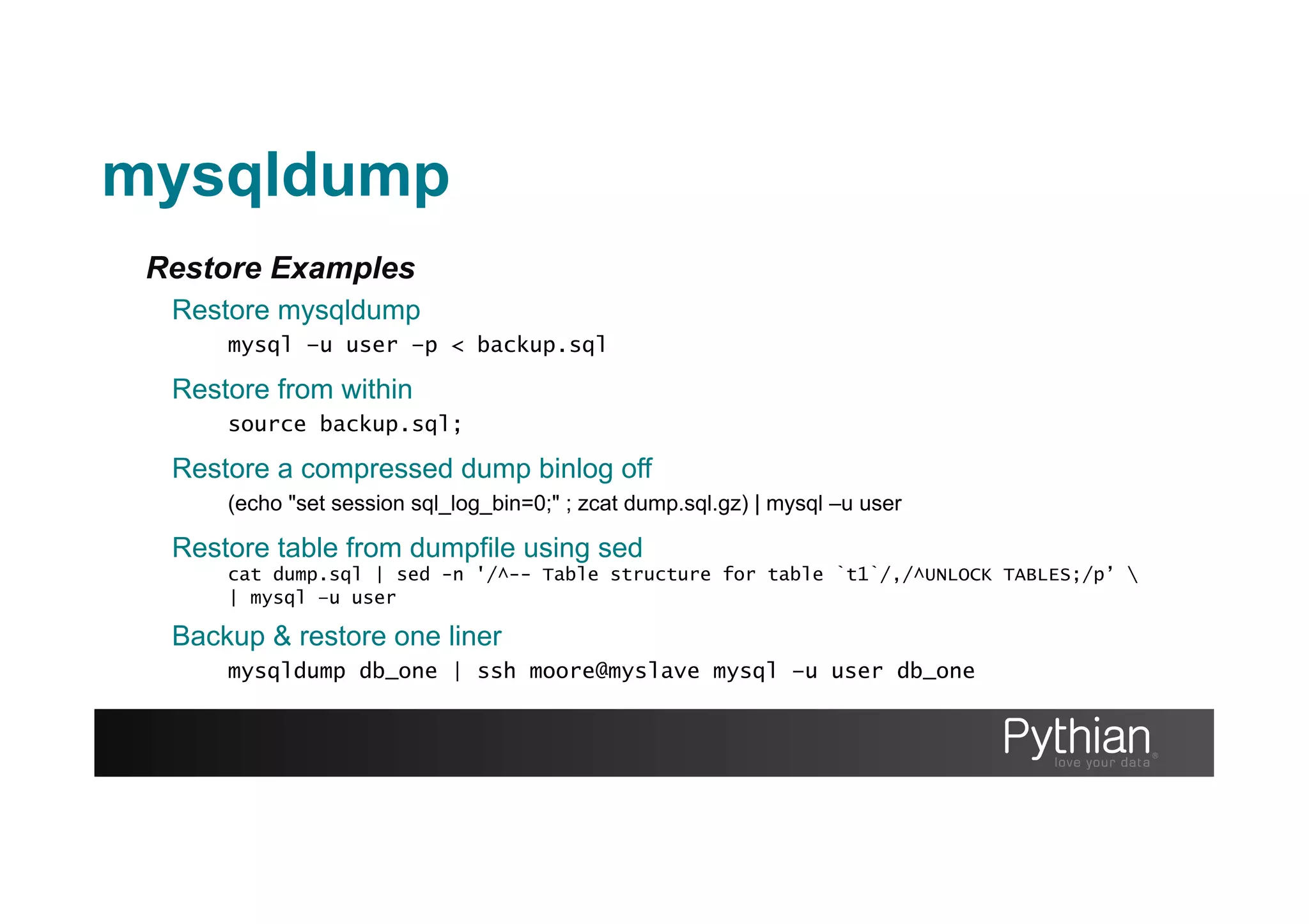Restore Examples
Restore mysqldump
mysql –u user –p < backup.sql
Restore from within
source backup.sql;
Backup & restore one liner
mysqldump db_one | ssh moore@myslave mysql –u user db_one
mysqldump
Restore a compressed dump binlog off
(echo "set session sql_log_bin=0;" ; zcat dump.sql.gz) | mysql –u user
Restore table from dumpfile using sed
cat dump.sql | sed -n '/^-- Table structure for table `t1`/,/^UNLOCK TABLES;/p’ 
| mysql –u user
 