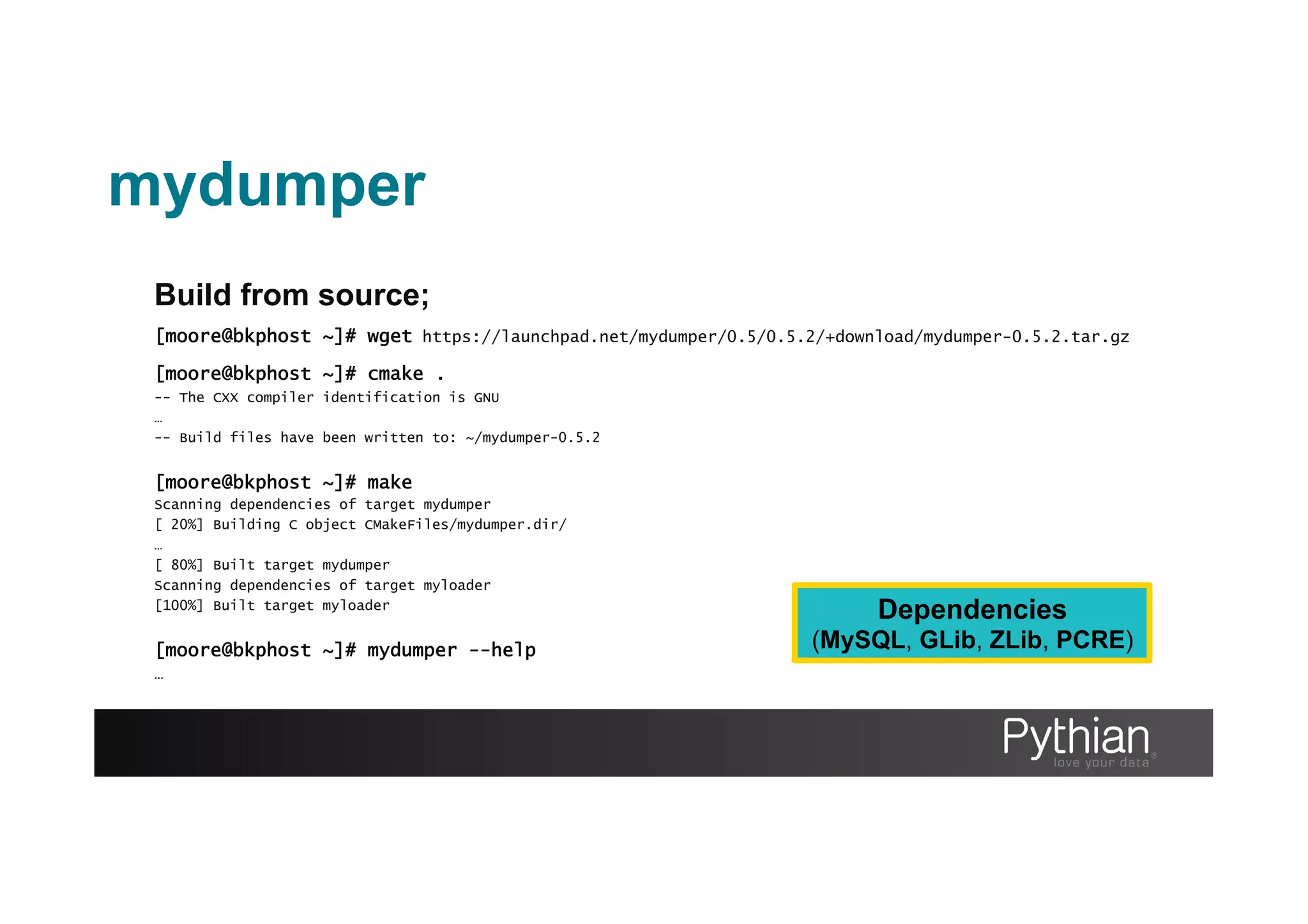 Build from source;
[moore@bkphost ~]# wget https://launchpad.net/mydumper/0.5/0.5.2/+download/mydumper-0.5.2.tar.gz
[moore@bkphost ~]# cmake .
-- The CXX compiler identification is GNU
…
-- Build files have been written to: ~/mydumper-0.5.2
[moore@bkphost ~]# make
Scanning dependencies of target mydumper
[ 20%] Building C object CMakeFiles/mydumper.dir/
…
[ 80%] Built target mydumper
Scanning dependencies of target myloader
[100%] Built target myloader
[moore@bkphost ~]# mydumper --help
…
Dependencies
(MySQL, GLib, ZLib, PCRE)
mydumper
 