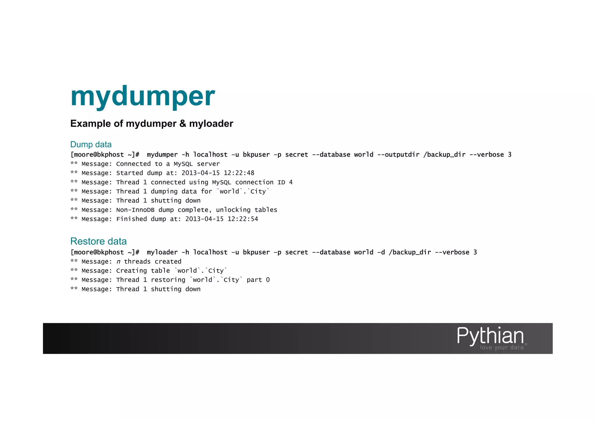 mydumper
Example of mydumper & myloader
Dump data
[moore@bkphost ~]# mydumper -h localhost –u bkpuser –p secret --database world --outputdir /backup_dir --verbose 3
** Message: Connected to a MySQL server
** Message: Started dump at: 2013-04-15 12:22:48
** Message: Thread 1 connected using MySQL connection ID 4
** Message: Thread 1 dumping data for `world`.`City`
** Message: Thread 1 shutting down
** Message: Non-InnoDB dump complete, unlocking tables
** Message: Finished dump at: 2013-04-15 12:22:54
Restore data
[moore@bkphost ~]# myloader -h localhost –u bkpuser –p secret --database world –d /backup_dir --verbose 3
** Message: n threads created
** Message: Creating table `world`.`City`
** Message: Thread 1 restoring `world`.`City` part 0
** Message: Thread 1 shutting down
 