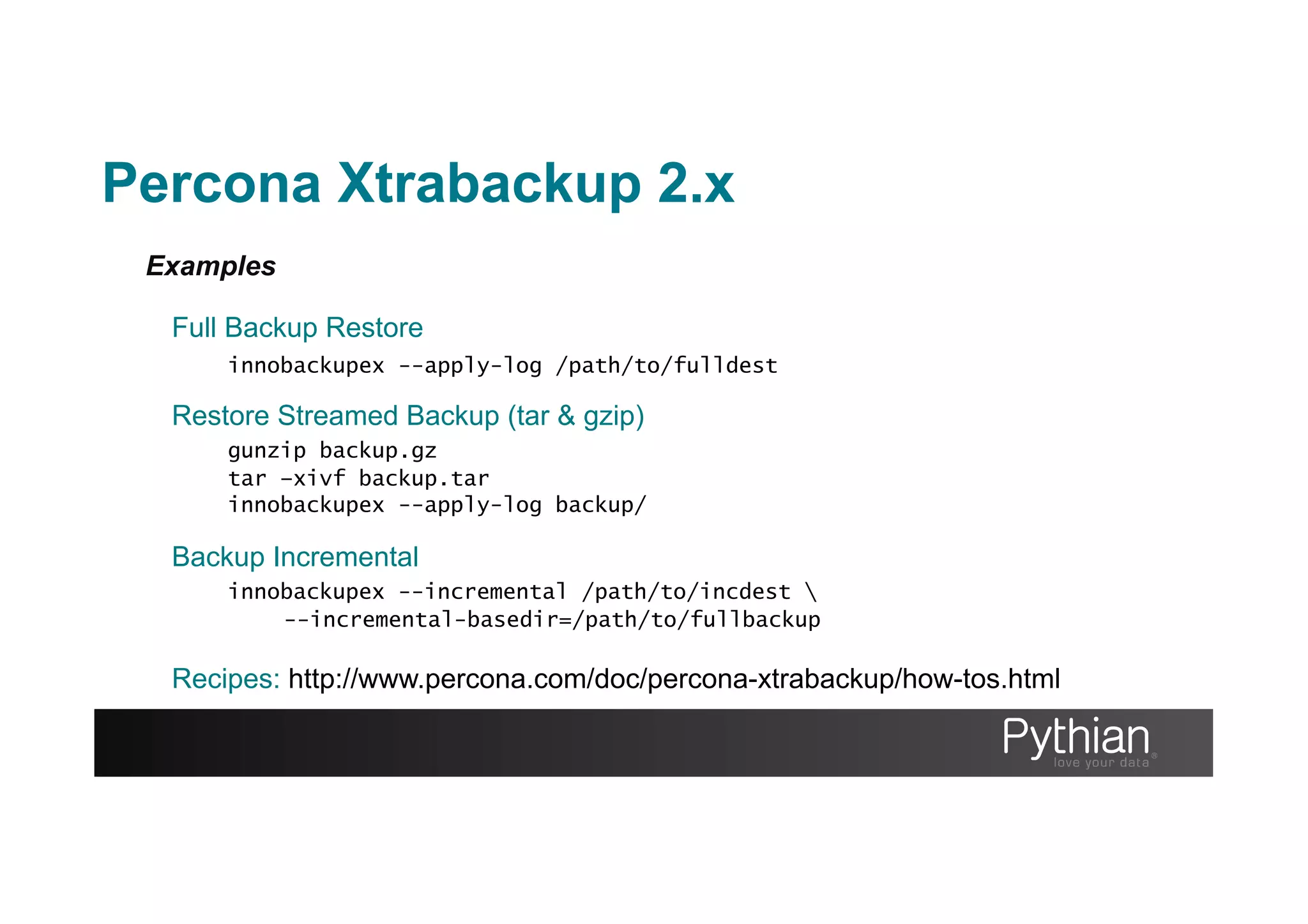 Examples
Full Backup Restore
innobackupex --apply-log /path/to/fulldest
Restore Streamed Backup (tar & gzip)
gunzip backup.gz
tar –xivf backup.tar
innobackupex --apply-log backup/
Backup Incremental
innobackupex --incremental /path/to/incdest 
--incremental-basedir=/path/to/fullbackup
Recipes: http://www.percona.com/doc/percona-xtrabackup/how-tos.html
Percona Xtrabackup 2.x
 