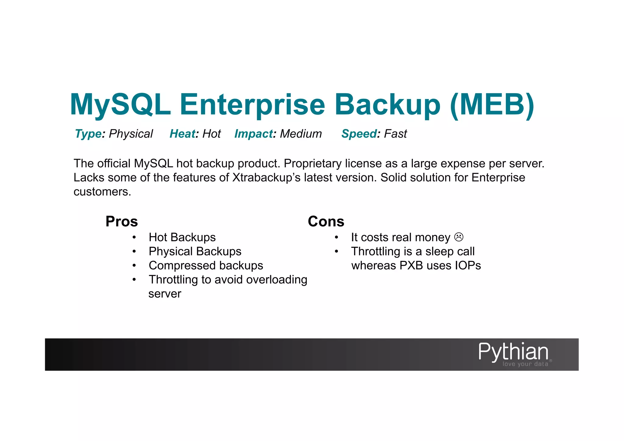 The official MySQL hot backup product. Proprietary license as a large expense per server.
Lacks some of the features of Xtrabackup’s latest version. Solid solution for Enterprise
customers.
Type: Physical Heat: Hot Impact: Medium Speed: Fast
Pros
•  Hot Backups
•  Physical Backups
•  Compressed backups
•  Throttling to avoid overloading
server
Cons
•  It costs real money L
•  Throttling is a sleep call
whereas PXB uses IOPs
MySQL Enterprise Backup (MEB)
 