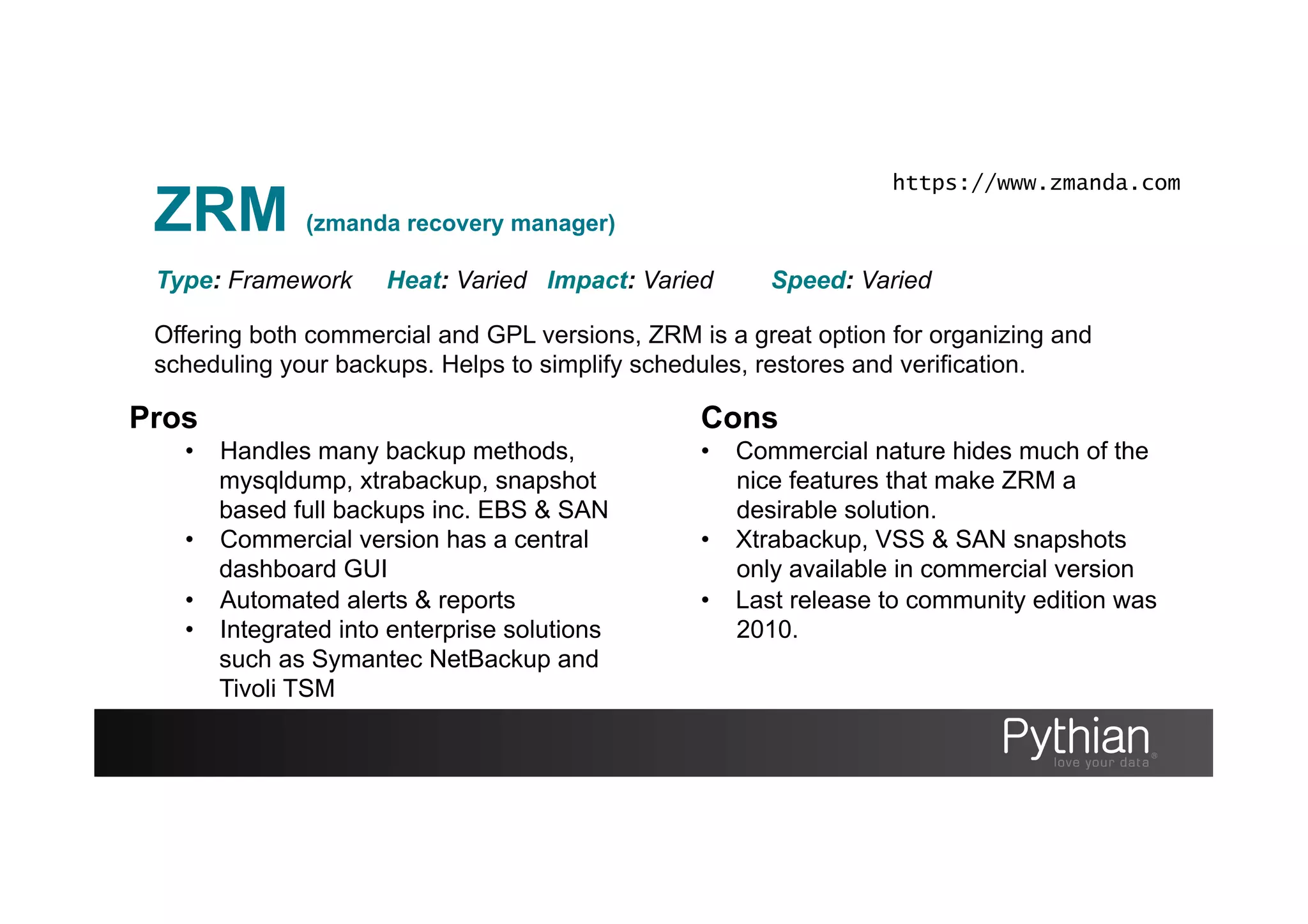 ZRM (zmanda recovery manager)
Offering both commercial and GPL versions, ZRM is a great option for organizing and
scheduling your backups. Helps to simplify schedules, restores and verification.
Type: Framework Heat: Varied Impact: Varied Speed: Varied
Pros
•  Handles many backup methods,
mysqldump, xtrabackup, snapshot
based full backups inc. EBS & SAN
•  Commercial version has a central
dashboard GUI
•  Automated alerts & reports
•  Integrated into enterprise solutions
such as Symantec NetBackup and
Tivoli TSM
Cons
•  Commercial nature hides much of the
nice features that make ZRM a
desirable solution.
•  Xtrabackup, VSS & SAN snapshots
only available in commercial version
•  Last release to community edition was
2010.
https://www.zmanda.com
 