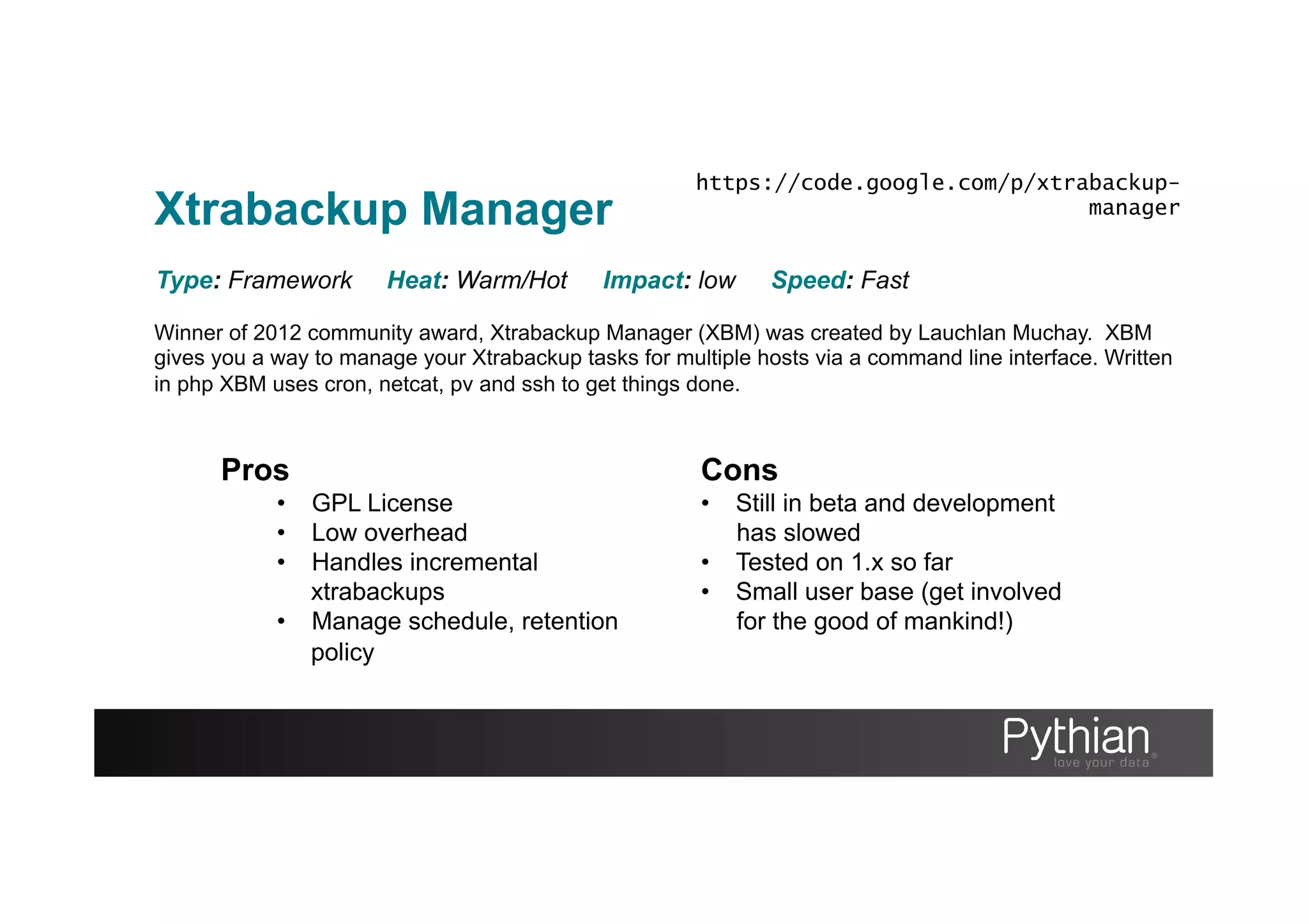 Xtrabackup Manager
Winner of 2012 community award, Xtrabackup Manager (XBM) was created by Lauchlan Muchay. XBM
gives you a way to manage your Xtrabackup tasks for multiple hosts via a command line interface. Written
in php XBM uses cron, netcat, pv and ssh to get things done.
Type: Framework Heat: Warm/Hot Impact: low Speed: Fast
Pros
•  GPL License
•  Low overhead
•  Handles incremental
xtrabackups
•  Manage schedule, retention
policy
Cons
•  Still in beta and development
has slowed
•  Tested on 1.x so far
•  Small user base (get involved
for the good of mankind!)
https://code.google.com/p/xtrabackup-
manager
 