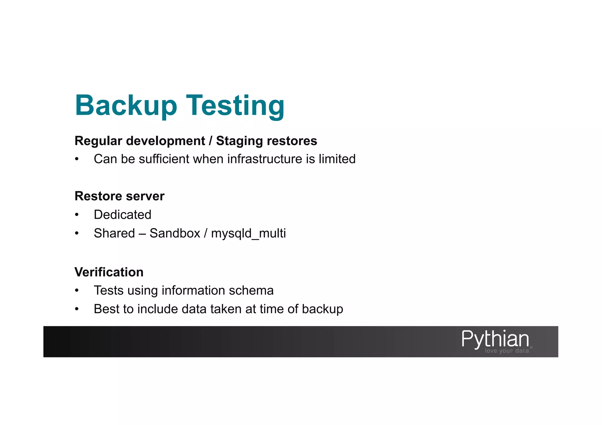 Backup Testing
Regular development / Staging restores
•  Can be sufficient when infrastructure is limited
Restore server
•  Dedicated
•  Shared – Sandbox / mysqld_multi
Verification
•  Tests using information schema
•  Best to include data taken at time of backup
 