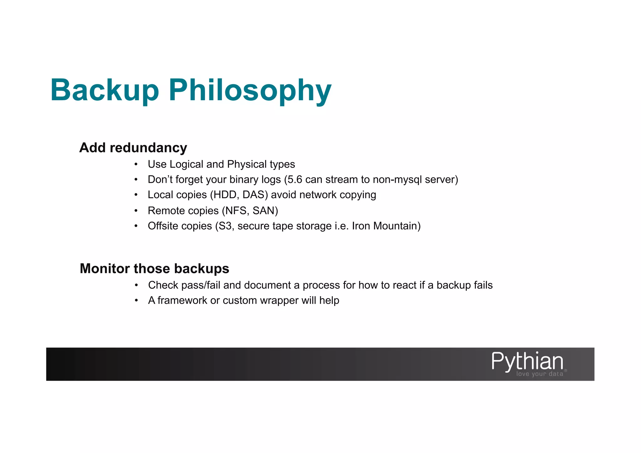 Backup Philosophy
Add redundancy
•  Use Logical and Physical types
•  Don’t forget your binary logs (5.6 can stream to non-mysql server)
•  Local copies (HDD, DAS) avoid network copying
•  Remote copies (NFS, SAN)
•  Offsite copies (S3, secure tape storage i.e. Iron Mountain)
Monitor those backups
•  Check pass/fail and document a process for how to react if a backup fails
•  A framework or custom wrapper will help
 
