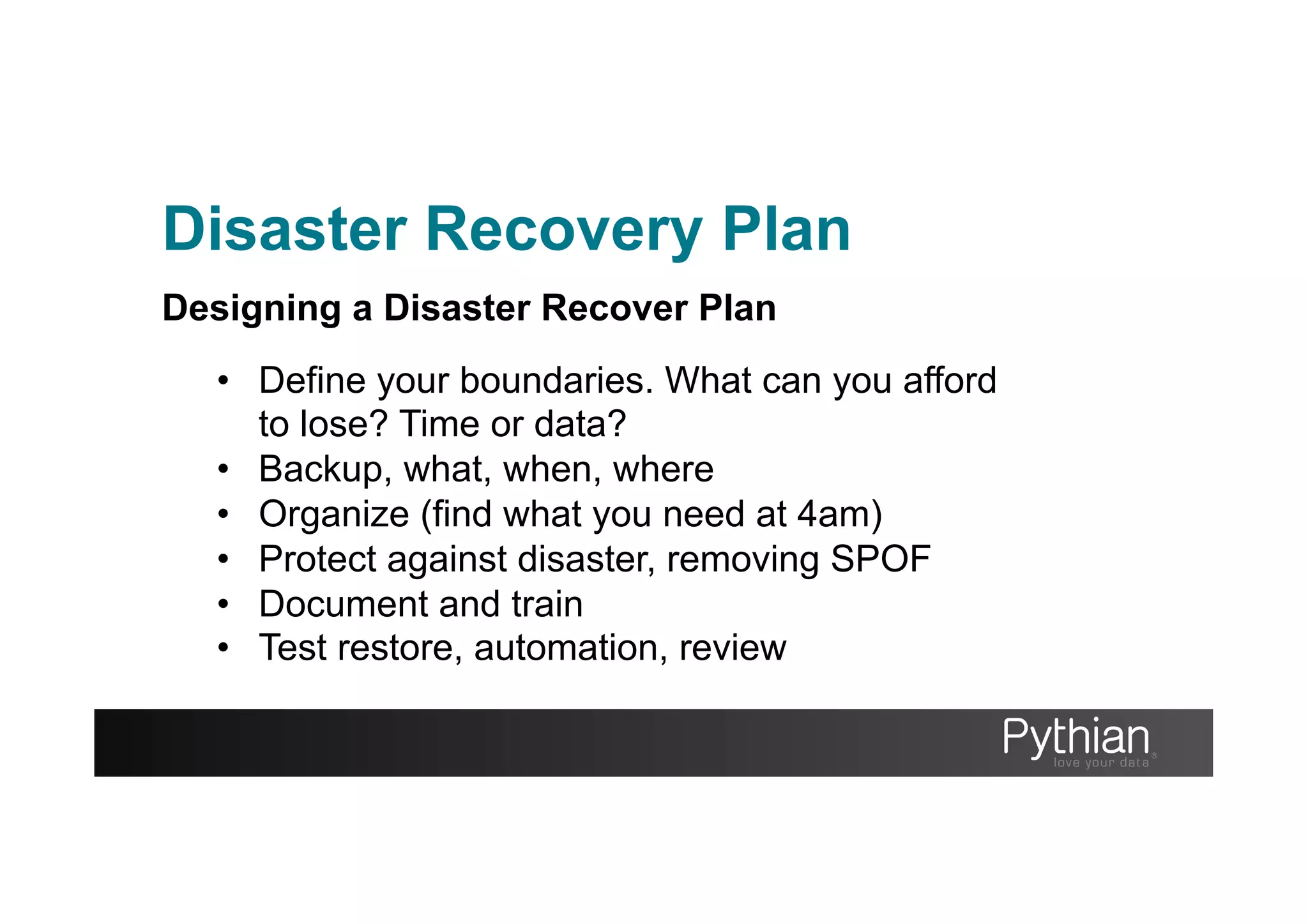 Disaster Recovery Plan
Designing a Disaster Recover Plan
•  Define your boundaries. What can you afford
to lose? Time or data?
•  Backup, what, when, where
•  Organize (find what you need at 4am)
•  Protect against disaster, removing SPOF
•  Document and train
•  Test restore, automation, review
 