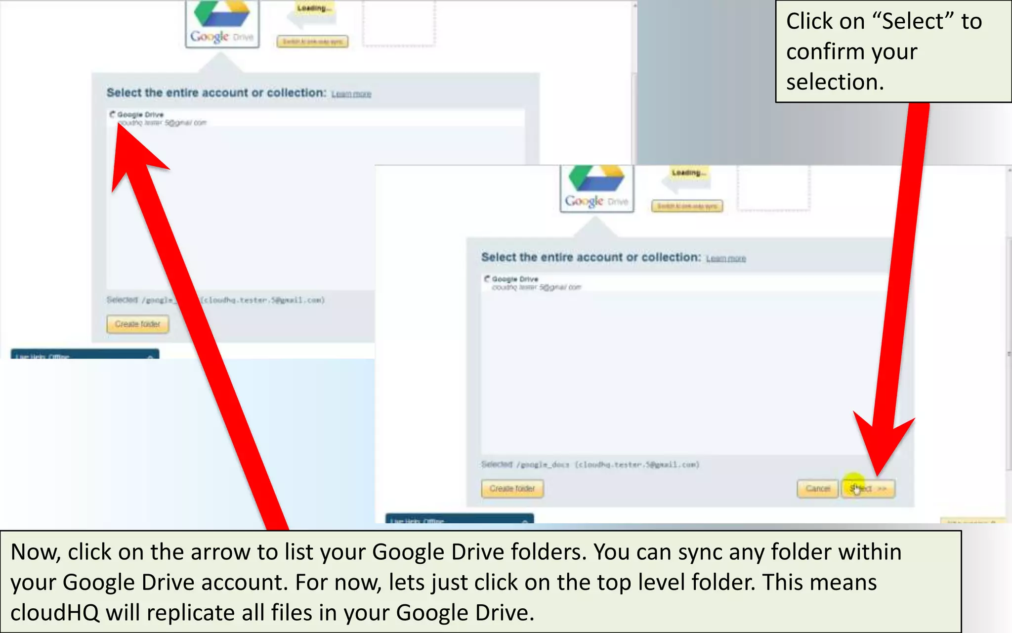 Click on “Select” to
                                                                             confirm your
                                                                             selection.




Now, click on the arrow to list your Google Drive folders. You can sync any folder within
your Google Drive account. For now, lets just click on the top level folder. This means
cloudHQ will replicate all files in your Google Drive.
 