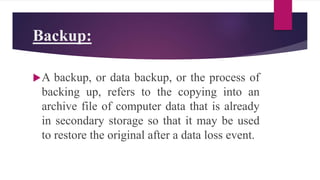 Backup:
A backup, or data backup, or the process of
backing up, refers to the copying into an
archive file of computer data that is already
in secondary storage so that it may be used
to restore the original after a data loss event.
 