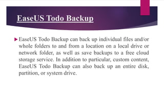 EaseUS Todo Backup
EaseUS Todo Backup can back up individual files and/or
whole folders to and from a location on a local drive or
network folder, as well as save backups to a free cloud
storage service. In addition to particular, custom content,
EaseUS Todo Backup can also back up an entire disk,
partition, or system drive.
 