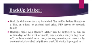 BackUp Maker:
 BackUp Maker can back up individual files and/or folders directly to
a disc, on a local or external hard drive, FTP server, or network
folder.
 Backups made with BackUp Maker can be restricted to run on
certain days of the week or month, can launch when you log on or
off, can be scheduled to run every so-many minutes, and can even be
automatically launched only if a certain USB device is plugged in.
 