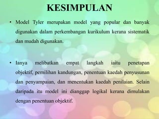 KESIMPULAN
• Model Tyler merupakan model yang popular dan banyak
  digunakan dalam perkembangan kurikulum kerana sistematik
  dan mudah digunakan.



• Ianya   melibatkan     empat   langkah   iaitu   penetapan
  objektif, pemilihan kandungan, penentuan kaedah penyusunan
  dan penyampaian, dan menentukan kaedah penilaian. Selain
  daripada itu model ini dianggap logikal kerana dimulakan
  dengan penentuan objektif.
 