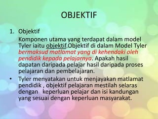 OBJEKTIF
1. Objektif
   Komponen utama yang terdapat dalam model
   Tyler iaitu objektif.Objektif di dalam Model Tyler
   bermaksud matlamat yang di kehendaki oleh
   pendidik kepada pelajarnya. Apakah hasil
   dapatan daripada pelajar hasil daripada proses
   pelajaran dan pembelajaran.
• Tyler menyatakan untuk menjayakan matlamat
   pendidik , objektif pelajaran mestilah selaras
   dengan keperluan pelajar dan isi kandungan
   yang sesuai dengan keperluan masyarakat.
 