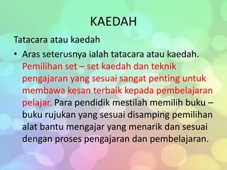 KAEDAH
Tatacara atau kaedah
• Aras seterusnya ialah tatacara atau kaedah.
  Pemilihan set – set kaedah dan teknik
  pengajaran yang sesuai sangat penting untuk
  membawa kesan terbaik kepada pembelajaran
  pelajar. Para pendidik mestilah memilih buku –
  buku rujukan yang sesuai disamping pemilihan
  alat bantu mengajar yang menarik dan sesuai
  dengan proses pengajaran dan pembelajaran.
 