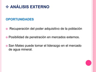  ANÁLISIS EXTERNO
OPORTUNIDADES
 Recuperación del poder adquisitivo de la población
 Posibilidad de penetración en mercados externos.
 San Mateo puede tomar el liderazgo en el mercado
de agua mineral.
 
