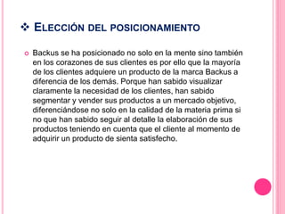 ELECCIÓN DEL POSICIONAMIENTO
 Backus se ha posicionado no solo en la mente sino también
en los corazones de sus clientes es por ello que la mayoría
de los clientes adquiere un producto de la marca Backus a
diferencia de los demás. Porque han sabido visualizar
claramente la necesidad de los clientes, han sabido
segmentar y vender sus productos a un mercado objetivo,
diferenciándose no solo en la calidad de la materia prima si
no que han sabido seguir al detalle la elaboración de sus
productos teniendo en cuenta que el cliente al momento de
adquirir un producto de sienta satisfecho.
 