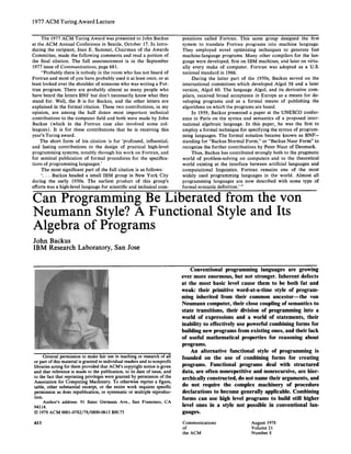 197 7 ACM Turing Award Lecture
The 1977 ACM Turing Award was presented to John Backus
at the ACM Annual Conference in Seattle, October 17. In intro-
ducing the recipient, Jean E. Sammet, Chairman of the Awards
Committee, made the following comments and read a portion of
the final citation. The full announcement is in the September
1977 issue of Communications, page 681.
"Probably there is nobody in the room who has not heard of
Fortran and most of you have probably used it at least once, or at
least looked over the shoulder of someone who was writing a For.
tran program. There are probably almost as many people who
have heard the letters BNF but don't necessarily know what they
stand for. Well, the B is for Backus, and the other letters are
explained in the formal citation. These two contributions, in my
opinion, are among the half dozen most important technical
contributions to the computer field and both were made by John
Backus (which in the Fortran case also involved some col-
leagues). It is for these contributions that he is receiving this
year's Turing award.
The short form of his citation is for 'profound, influential,
and lasting contributions to the design of practical high-level
programming systems, notably through his work on Fortran, and
for seminal publication of formal procedures for the specifica-
tions of programming languages.'
The most significant part of the full citation is as follows:
'... Backus headed a small IBM group in New York City
during the early 1950s. The earliest product of this group's
efforts was a high-level language for scientific and technical corn-
putations called Fortran. This same group designed the first
system to translate Fortran programs into machine language.
They employed novel optimizing techniques to generate fast
machine-language programs. Many other compilers for the lan-
guage were developed, first on IBM machines, and later on virtu-
ally every make of computer. Fortran was adopted as a U.S.
national standard in 1966.
During the latter part of the 1950s, Backus served on the
international committees which developed Algol 58 and a later
version, Algol 60. The language Algol, and its derivative com-
pilers, received broad acceptance in Europe as a means for de-
veloping programs and as a formal means of publishing the
algorithms on which the programs are based.
In 1959, Backus presented a paper at the UNESCO confer-
ence in Paris on the syntax and semantics of a proposed inter-
national algebraic language. In this paper, he was the first to
employ a formal technique for specifying the syntax of program-
ming languages. The formal notation became known as BNF-
standing for "Backus Normal Form," or "Backus Naur Form" to
recognize the further contributions by Peter Naur of Denmark.
Thus, Backus has contributed strongly both to the pragmatic
world of problem-solving on computers and to the theoretical
world existing at the interface between artificial languages and
computational linguistics. Fortran remains one of the most
widely used programming languages in the world. Almost all
programming languages are now described with some type of
formal syntactic definition.' "
Can Programming Be Liberated from the von
Neumann Style? A Functional Style and Its
Algebra of Programs
John Backus
IBM Research Laboratory, San Jose
General permission to make fairuse in teaching or research of all
or part of this material is granted to individual readers and to nonprofit
libraries acting for them provided that ACM's copyright notice is given
and thatreference is made to the publication, to its date of issue, and
to the fact that reprinting privileges were granted by permission of the
Association for Computing Machinery. To otherwise reprint a figure,
table, other substantial excerpt, or the entire work requires specific
permission as does republication, or systematic or multiple reproduc-
tion.
Author's address: 91 Saint Germain Ave., San Francisco, CA
94114.
© 1978 ACM 0001-0782/78/0800-0613 $00.75
613
Conventional programming languages are growing
ever more enormous, but not stronger. Inherent defects
at the most basic level cause them to be both fat and
weak: their primitive word-at-a-time style of program-
ming inherited from their common ancestor--the von
Neumann computer, their close coupling of semantics to
state transitions, their division of programming into a
world of expressions and a world of statements, their
inability to effectively use powerful combining forms for
building new programs from existing ones, and their lack
of useful mathematical properties for reasoning about
programs.
An alternative functional style of programming is
founded on the use of combining forms for creating
programs. Functional programs deal with structured
data, are often nonrepetitive and nonrecursive, are hier-
archically constructed, do not name their arguments, and
do not require the complex machinery of procedure
declarations to become generally applicable. Combining
forms can use high level programs to build still higher
level ones in a style not possible in conventional lan-
guages.
Communications August 1978
of Volume 2 i
the ACM Number 8
 