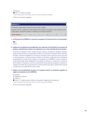 Manual
      Otros. (*) Matriz de riesgos
  * Indicar la denominación del documento, salvo en el caso de los estatutos de la EMPRESA.

      No se encuentran regulados.




PRINCIPIO 16

El Directorio debe realizar ciertas funciones claves a saber:
Principio (V.D.6).- Supervisar la efectividad de las prácticas de gobierno, de acuerdo con las
cuales opera, realizando cambios a medida que se hagan necesarios..

CUMPLIMIENTO:                           0                  1                  2               3   4


a. ¿El Directorio de la EMPRESA se encuentra encargado de la función descrita en este principio?
      Sí
      No

b. Indique los procedimientos preestablecidos para supervisar la efectividad de las prácticas de
   gobierno, especiﬁcando el número de evaluaciones, que se han realizado durante el periodo.
  Conforme lo establece nuestro Código de Buen Gobierno Corporativo, aprobado mediante
  sesión de Directorio del 17 de noviembre de 2003 y comunicado al mercado el 20 de noviembre
  de 2003, el Directorio establece los mecanismos necesarios para la aplicación de los principios
  y recomendaciones y prácticas de Buen Gobierno Corporativo, asegurando que contribuyen
  apropiadamente al logro de los objetivos y estrategias de la EMPRESA y que la inversión y
  riesgos relacionados están debidamente controlados. El Directorio, a través de su Comité de
  Buen Gobierno Corporativo, veriﬁca el cumplimiento de las prácticas de gobierno corporativo,
  mediante la revisión de la autoevaluación anual del presente documento, identiﬁcando mejoras
  a implementar y procedimientos a documentar.

c. Indique si los procedimientos descritos en la pregunta anterior se encuentran regulados en
   algún (os) documento (s) de la EMPRESA.
      Estatuto
      Reglamento Interno
      Manual
      Otros. (*) Código de Buen Gobierno Corporativo. Reglamento del Directorio.
  * Indicar la denominación del documento, salvo en el caso de los estatutos de la EMPRESA.

      No se encuentran regulados.




                                                                                                      105
 