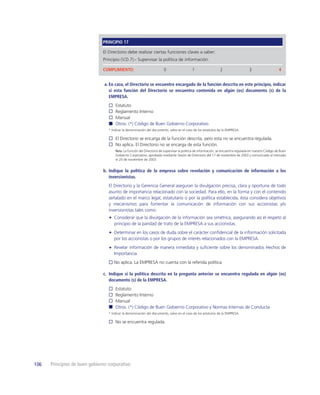 PRINCIPIO 17

                               El Directorio debe realizar ciertas funciones claves a saber:
                               Principio (V.D.7).- Supervisar la política de información.

                               CUMPLIMIENTO:                            0                   1                   2                   3                    4


                                a. En caso, el Directorio se encuentre encargado de la función descrita en este principio, indicar
                                   si esta función del Directorio se encuentra contenida en algún (os) documento (s) de la
                                   EMPRESA.
                                      Estatuto
                                      Reglamento Interno
                                      Manual
                                      Otros. (*) Código de Buen Gobierno Corporativo.
                                  * Indicar la denominación del documento, salvo en el caso de los estatutos de la EMPRESA.

                                      El Directorio se encarga de la función descrita, pero esta no se encuentra regulada.
                                      No aplica. El Directorio no se encarga de esta función.
                                      Nota: La función del Directorio de supervisar la política de información, se encuentra regulada en nuestro Código de Buen
                                      Gobierno Corporativo, aprobado mediante Sesión de Directorio del 17 de noviembre de 2003 y comunicado al mercado
                                      el 20 de noviembre de 2003.


                               b. Indique la política de la empresa sobre revelación y comunicación de información a los
                                  inversionistas.
                                  El Directorio y la Gerencia General aseguran la divulgación precisa, clara y oportuna de todo
                                  asunto de importancia relacionado con la sociedad. Para ello, en la forma y con el contenido
                                  señalado en el marco legal, estatutario o por la política establecida, ésta considera objetivos
                                  y mecanismos para fomentar la comunicación de información con sus accionistas y/o
                                  inversionistas tales como:
                                     Considerar que la divulgación de la información sea simétrica, asegurando así el respeto al
                                     principio de la paridad de trato de la EMPRESA a sus accionistas.
                                     Determinar en los casos de duda sobre el carácter conﬁdencial de la información solicitada
                                     por los accionistas o por los grupos de interés relacionados con la EMPRESA.
                                     Revelar información de manera inmediata y suﬁciente sobre los denominados Hechos de
                                     Importancia.
                                     No aplica. La EMPRESA no cuenta con la referida política.

                               c. Indique si la política descrita en la pregunta anterior se encuentra regulada en algún (os)
                                  documento (s) de la EMPRESA.
                                      Estatuto
                                      Reglamento Interno
                                      Manual
                                      Otros. (*) Código de Buen Gobierno Corporativo y Normas Internas de Conducta.
                                  * Indicar la denominación del documento, salvo en el caso de los estatutos de la EMPRESA.

                                      No se encuentra regulada.




106   Principios de buen gobierno corporativo
 