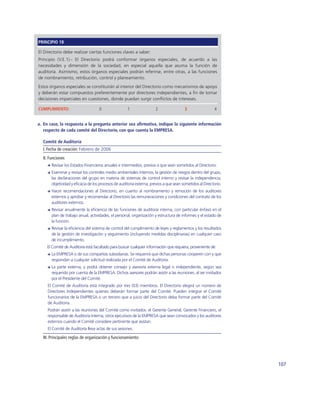 PRINCIPIO 18

El Directorio debe realizar ciertas funciones claves a saber:
Principio (V.E.1).- El Directorio podrá conformar órganos especiales, de acuerdo a las
necesidades y dimensión de la sociedad, en especial aquella que asuma la función de
auditoría. Asimismo, estos órganos especiales podrán referirse, entre otras, a las funciones
de nombramiento, retribución, control y planeamiento.
Estos órganos especiales se constituirán al interior del Directorio como mecanismos de apoyo
y deberán estar compuestos preferentemente por directores independientes, a ﬁn de tomar
decisiones imparciales en cuestiones, donde puedan surgir conﬂictos de intereses.

CUMPLIMIENTO:                      0                 1                2                3                 4


a. En caso, la respuesta a la pregunta anterior sea aﬁrmativa, indique la siguiente información
   respecto de cada comité del Directorio, con que cuenta la EMPRESA.

  Comité de Auditoría
  I. Fecha de creación: Febrero de 2006
  II. Funciones
       Revisar los Estados Financieros anuales e intermedios, previos a que sean sometidos al Directorio.
       Examinar y revisar los controles medio ambientales internos, la gestión de riesgos dentro del grupo,
       las declaraciones del grupo en materia de sistemas de control interno y revisar la independencia,
       objetividad y eﬁcacia de los procesos de auditoría externa, previos a que sean sometidos al Directorio.
       Hacer recomendaciones al Directorio, en cuanto al nombramiento y remoción de los auditores
       externos y aprobar y recomendar al Directorio las remuneraciones y condiciones del contrato de los
       auditores externos.
       Revisar anualmente la eﬁciencia de las funciones de auditoría interna, con particular énfasis en el
       plan de trabajo anual, actividades, el personal, organización y estructura de informes y el estado de
       la función.
       Revisar la eﬁciencia del sistema de control del cumplimiento de leyes y reglamentos y los resultados
       de la gestión de investigación y seguimiento (incluyendo medidas disciplinarias) en cualquier caso
       de incumplimiento.
    El Comité de Auditoría está facultado para buscar cualquier información que requiera, proveniente de:
       La EMPRESA o de sus compañías subsidiarias. Se requerirá que dichas personas cooperen con y que
       respondan a cualquier solicitud realizada por el Comité de Auditoría.
       La parte externa, y podrá obtener consejo y asesoría externa legal o independiente, según sea
       requerido por cuenta de la EMPRESA. Dichos asesores podrán asistir a las reuniones, al ser invitados
       por el Presidente del Comité.
     El Comité de Auditoría está integrado por tres (03) miembros. El Directorio elegirá un número de
     Directores Independientes quienes deberán formar parte del Comité. Pueden integrar el Comité
     funcionarios de la EMPRESA o un tercero que a juicio del Directorio deba formar parte del Comité
     de Auditoría.
     Podrán asistir a las reuniones del Comité como invitados: el Gerente General, Gerente Financiero, el
     responsable de Auditoría Interna, otros ejecutivos de la EMPRESA que sean convocados y los auditores
     externos cuando el Comité considere pertinente que asistan.
     El Comité de Auditoría lleva actas de sus sesiones.

  III. Principales reglas de organización y funcionamiento:




                                                                                                                 107
 