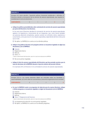 PRINCIPIO 21

Principio (V.F, tercer párrafo).- Siguiendo políticas claramente establecidas y deﬁnidas, el
Directorio decide la contratación de los servicios de asesoría especializada, que requiera la
sociedad para la toma de decisiones.

CUMPLIMIENTO:                           0                  1                  2               3   4


a. Indique las políticas preestablecidas sobre contratación de servicios de asesoría especializada
   por parte del Directorio o los directores.
  En los casos que el Directorio decidiera la contratación de servicios de asesoría especializada,
  apelaría a la experiencia y conocimiento de sus integrantes, que, como hemos señalado,
  son personas altamente competentes, quienes cuentan con suﬁciente criterio, experiencia y
  conocimiento, como para recurrir a los mejores especialistas, dependiendo del tenor del asunto
  que se trate.
      No aplica. La EMPRESA no cuenta con las referidas políticas.

b. Indique si las políticas descritas en la pregunta anterior se encuentran reguladas en algún (os)
   documento (s) de la EMPRESA.
      Estatuto
      Reglamento Interno
      Manual
      Otros. (*)
  * Indicar la denominación del documento, salvo en el caso de los estatutos de la EMPRESA.

      No se encuentran reguladas.

c. Indique la lista de asesores especializados del Directorio, que han prestado servicios para la
   toma de decisiones de la EMPRESA durante el ejercicio materia del presente informe.
  En el periodo 2010, el Directorio no ha contratado los servicios de asesores especializados.




PRINCIPIO 22

Principio (V.H.1).- Los nuevos directores deben ser instruidos sobre sus facultades y
responsabilidades, así como sobre las características y estructura organizativa de la sociedad.

CUMPLIMIENTO:                           0                  1                  2               3   4


a. En caso, la EMPRESA cuente con programas de inducción para los nuevos directores, indique
   si dichos programas se encuentran regulados en algún (os) documento (s) de la EMPRESA.
      Estatuto
      Reglamento Interno
      Manual
      Otros. (*) Reglamento del Directorio
  * Indicar la denominación del documento, salvo en el caso de los estatutos de la EMPRESA.

      Los programas de inducción no se encuentran regulados.
      No aplica. La EMPRESA no cuenta con los referidos programas.


                                                                                                      113
 