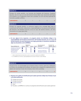 PRINCIPIO 24

Principio (V.I, primer párrafo).- Las funciones del Presidente del Directorio; Presidente
Ejecutivo, de ser el caso; así como del Gerente General deben estar claramente delimitadas
en el estatuto o en el reglamento interno de la sociedad, con el ﬁn de evitar duplicidad de
funciones y posibles conﬂictos.

CUMPLIMIENTO:                            0                  1                  2                    3                  4

PRINCIPIO 25

Principio (V.I, segundo párrafo).- La estructura orgánica de la sociedad debe evitar la
concentración de funciones, atribuciones y responsabilidades en las personas del Presidente
del Directorio; del Presidente Ejecutivo, de ser el caso; del Gerente General y de otros
funcionarios con cargos gerenciales.

CUMPLIMIENTO:                            0                  1                  2                    3                  4


a. En caso, alguna de las respuestas a la pregunta anterior sea aﬁrmativa, indique si las
   responsabilidades del Presidente del Directorio; del Presidente Ejecutivo, de ser el caso; del
   Gerente General; y de otros funcionarios con cargos gerenciales se encuentran contenidas en
   algún (os) documento (s) de la EMPRESA.
                                         Reglamento                 Denominación del                    No están No
   Responsabilidades de:        Estatuto interno    Manual Otros(*) documento*                          reguladas aplica (**)

   Presidente de Directorio                                                Reglamento del Directorio
   Presidente Ejecutivo
   Gerente General                                                         Sesiones de Directorio
   Plana gerencial                                                         Descripción de puestos


   *   Indicar la denominación del documento, salvo en el caso de los estatutos de la EMPRESA.
   ** En la EMPRESA las funciones y responsabilidades del funcionario indicado no están deﬁnidas.




PRINCIPIO 26

Principio (V.I.5).- Es recomendable que la Gerencia reciba, al menos, parte de su retribución
en función a los resultados de la empresa, de manera que se asegure el cumplimiento de su
objetivo de maximizar el valor de la empresa a favor de los accionistas.

CUMPLIMIENTO:                            0                  1                  2                    3                  4


a. Respecto de la política de boniﬁcación para la plana gerencial, indique la(s) forma(s) en que
   se da dicha boniﬁcación.
       Entrega de acciones
       Entrega de opciones
       Entrega de dinero
       Otros
       No aplica. La EMPRESA no cuenta con programas de boniﬁcación para la plana gerencial.




                                                                                                                                115
 