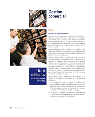 Gestión
                                          comercial


                                          Ventas

                                          Evolución del Mercado Cervecero
                                          Según los registros de las empresas cerveceras de SABMiller en el
                                          Perú y los resultados obtenidos por la empresa de investigación
                                          de mercados CCR, se concluye que el mercado cervecero ha
                                          crecido durante el año 2010. Es más, de acuerdo con CCR, la
                                          participación de mercado de las marcas de Backus en volumen
                                          pasó de 88.5% durante los doce meses del 2009 a 90.6%
                                          durante el 2010.
                                          Es importante señalar que en el ejercicio 2010, Backus logró
                                          potenciar la estrategia de ofrecer un portafolio balanceado de
                                          marcas a diferentes segmentos del mercado, de acuerdo a las
                                          diferentes ocasiones de consumo.
                                          Asimismo, Backus amplió su cobertura de equipos de frío en
                                          los puntos de venta contribuyendo (I) con los detallistas en la
                                          mejora de sus instalaciones y (II) con los consumidores dándoles
                                          facilidad para identiﬁcar y optar por nuestras marcas. En línea
                                          con lo anterior, también, logramos ﬁnalizar la implementación
                                          del Proyecto Génesis, cuya función principal es encadenar los
                                          procesos de venta y distribución en el mercado facilitando el

                          10.14           control de los mismos y la atención a los clientes y, ﬁnalmente,
                                          potenciamos la gestión de Televentas, a través de la empresa

                       millones           aﬁliada que nos brinda el servicio.
                                          Durante el ejercicio 2010, Backus colocó en el mercado 11.35
                       de hl de cerveza   millones de hl, logrando un crecimiento de 9.2% respecto al
                                          año anterior:
                              en ventas
                                            En la categoría de cervezas, se superó los 10 millones de
                                            hectolitros al haber vendido 10.14 millones de hl contra los 9.45
                                            millones de hl del 2009, lo cual representa un incremento de
                                            7.2%. Las marcas que tuvieron un crecimiento por encima del
                                            10.0% fueron Pilsen Callao, Pilsen Trujillo y Arequipeña.
                                            Con relación a gaseosas, se obtuvo un crecimiento de
                                            22.5% sustentado principalmente en la venta de Guaraná,
                                            vendiéndose en conjunto 0.7 millones de hl.




20   Nuestro negocio
 