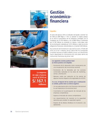 Gestión
                                               económico-
                                               ﬁnanciera

                                               Liquidez

                                               Al cierre del ejercicio 2010, el indicador de liquidez corriente fue
                                               de 0.80 (el 2009 llegó a 1.10). La variación se explica porque
                                               en el 2010 el vencimiento de los préstamos contraídos con el
                                               Scotiabank por S/.150 millones y con el BBVA Banco Continental
                                               por S/.138 millones se convierten en deuda a corto plazo neto
                                               de la amortización realizada por S/.30 millones a cada una de las
                                               obligaciones ﬁnancieras, reduciéndolas en un total de S/.60 millones.
                                               Así, la posición de la empresa en caja y bancos cerró, a ﬁnales del
                                               2010, en S/.167.1 millones, de los cuales el 94.7% corresponde
                                               a moneda nacional y el saldo a dólares y euros. Las colocaciones
                                               fueron depositadas en instrumentos de corto plazo dentro de
                                               instituciones ﬁnancieras de primer nivel.


                                                  Los siguientes eventos podrían tener
                                                  un efecto positivo en la liquidez:
                                                     Incremento de la demanda como consecuencia de
                                                     una recuperación de la economía nacional.
                                                     Incremento de la demanda por las acciones
                                                     comerciales realizadas en las áreas de marketing,
                                 La empresa
                                                     ventas y distribución.
                            en caja y bancos
                                                     Menores costos por reducción en los precios de
                            cerró el 2010 en         algunos insumos respecto a los registrados en el 2010.

                            S/.167.1              A su vez, el impacto de los eventos que a continuación
                                                  se señalan, podría tener un efecto negativo:
                                   millones
                                                     Un recrudecimiento de la crisis ﬁnanciera internacional
                                                     la cual impactaría en la economía local.
                                                     Crecimiento en la participación de mercado de las
                                                     empresas competidoras.
                                                     Ingreso al mercado de nuevos competidores.
                                                     Los requerimientos de inversión en la capacidad
                                                     operativa para ampliar la capacidad vigente.
                                                     Impacto de los efectos climáticos en el consumo y las
                                                     operaciones.



30   Nuestras operaciones
 