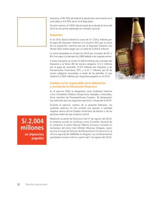 Asimismo, el 99.70% del total de la deuda tiene vencimiento en el
                             corto plazo y el 0.30% vence en el largo plazo.
                             De esta manera, el 100% del principal de la deuda al cierre del
                             2010 se encuentra expresado en moneda nacional.

                             Impuestos
                             En el 2010, Backus destinó la suma de S/.1,254.2 millones por
                             el pago del Impuesto Selectivo al Consumo (ISC) por la venta
                             de sus productos, mientras que por el Impuesto General a las
                             Ventas (IGV) realizó pagos por un total de S/.454.8 millones.
                             La suma recaudada en el ejercicio 2010 por concepto de ISC e
                             IGV fue mayor a la del ejercicio 2009 debido a las mayores ventas.
                             A estos impuestos se suman S/.246.8 millones por concepto del
                             Impuesto a la Renta (IR) de tercera categoría; S/.2.2 millones
                             por el pago de aranceles; S/.4.9 millones por Impuesto a las
                             Transacciones Financieras (ITF); y S/.41.1 millones por IR de
                             quinta categoría, recaudado a través de las planillas, lo que
                             totaliza S/.2,004 millones por impuestos pagados en el 2010.


                             Cambios en los responsables de la elaboración
                             y revisión de la información ﬁnanciera
                             En el ejercicio 2003 se designaron como Auditores Externos
                             a los Contadores Públicos Dongo-Soria Gaveglio y Asociados,
                             ﬁrma miembro de Pricewaterhouse Coopers. Tal designación
                             fue ratiﬁcada para los siguientes ejercicios, incluyendo el 2010.
                             Durante el ejercicio materia de la presente Memoria, los
                             auditores externos no han emitido una opinión o salvedad
                             negativa acerca de los Estados Financieros de Backus o de las
                             personas sobre las que se ejerce control.
                             Mediante acuerdo de Directorio del 27 de agosto del 2010,
     S/.2,004                la empresa acordó se nombrara como Contador General de
                             la compañía al señor Marcial Alberto Zumaran Hurtado en
     millones                reemplazo del señor José Alfredo Moscoso Delgado, quien
                             asumió el cargo de Director de Planeamiento Financiero en la
      en impuestos           oficina regional de SABMiller en Bogotá. Los nombramientos
                             aprobados tuvieron efecto a partir del 1 de agosto del 2010.
           pagados




32    Nuestras operaciones
 