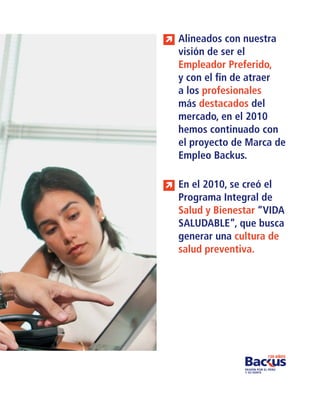 Alineados con nuestra
visión de ser el
Empleador Preferido,
y con el ﬁn de atraer
a los profesionales
más destacados del
mercado, en el 2010
hemos continuado con
el proyecto de Marca de
Empleo Backus.

En el 2010, se creó el
Programa Integral de
Salud y Bienestar “VIDA
SALUDABLE”, que busca
generar una cultura de
salud preventiva.
 