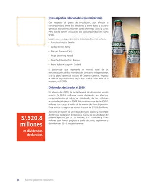 Otros aspectos relacionados con el Directorio
                             Con respecto al grado de vinculación, por aﬁnidad o
                             consanguinidad, entre los directores y entre éstos y la plana
                             gerencial, los señores Alejandro Santo Domingo Dávila y Carlos
                             Pérez Dávila tienen vinculación por consanguinidad en cuarto
                             grado.
                             Los directores independientes de la sociedad son los señores:
                                Francisco Mujica Serelle
                                Carlos Bentín Remy
                                Manuel Romero Caro
                                Felipe Osterling Parodi
                                Alex Paul Gastón Fort Brescia
                                Pedro Pablo Kuczynski Godard

                             El porcentaje que representa el monto total de las
                             remuneraciones de los miembros del Directorio independientes
                             y de la plana gerencial incluido el Gerente General, respecto
                             al nivel de ingresos brutos, según los Estados Financieros de la
                             empresa, es 0.38%.

                             Dividendos declarados el 2010
                             En febrero del 2010, la Junta General de Accionistas acordó
                             repartir S/.103.6 millones como dividendo en efectivo,
                             correspondientes al saldo no distribuido de las utilidades
                             acumuladas del ejercicio 2009. Adicionalmente se declaró S/.0.2
                             millones con cargo al saldo de la reserva de libre disposición.
                             Entre ambos conceptos se alcanzó la suma de S/.103.8 millones.
                             Asimismo en Sesión de Directorio de mayo, agosto y noviembre
                             del 2010 se declararon dividendos a cuenta de las utilidades del

     S/.520.8                presente ejercicio, por S/.150 millones, S/.127 millones y S/.140
                             millones que fueron pagados a partir de junio, septiembre y

     millones                diciembre del 2010, respectivamente.


      en dividendos
         declarados




48     Nuestro gobierno corporativo
 
